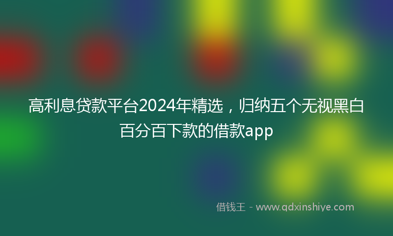 高利息贷款平台2024年精选，归纳五个无视黑白百分百下款的借款app