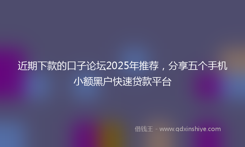 近期下款的口子论坛2025年推荐，分享五个手机小额黑户快速贷款平台
