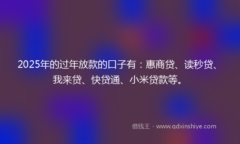 2025年的过年放款的口子有：惠商贷、读秒贷、我来贷、快贷通、小米贷款等。