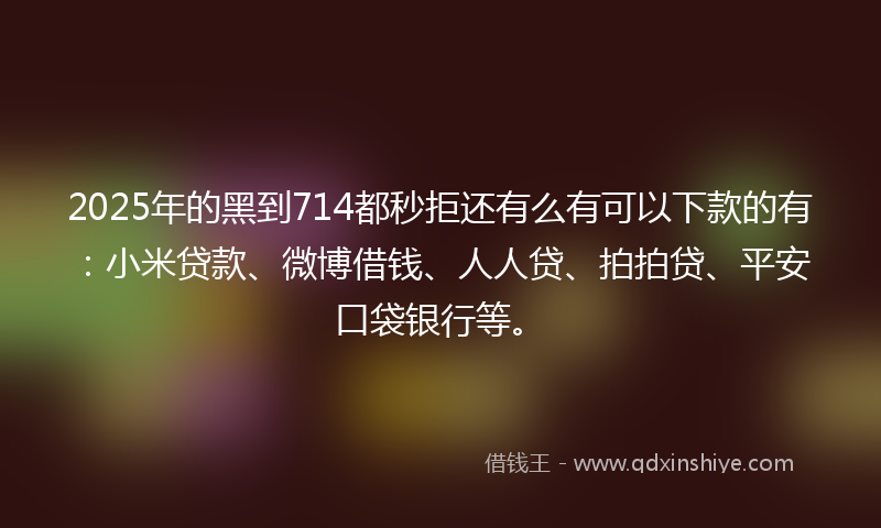 2025年的黑到714都秒拒还有么有可以下款的有：小米贷款、微博借钱、人人贷、拍拍贷、平安口袋银行等。