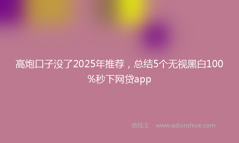 高炮口子没了2025年推荐，总结5个无视黑白100%秒下网贷app