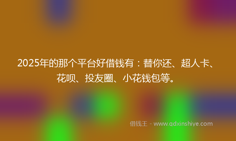 2025年的那个平台好借钱有：替你还、超人卡、花呗、投友圈、小花钱包等。