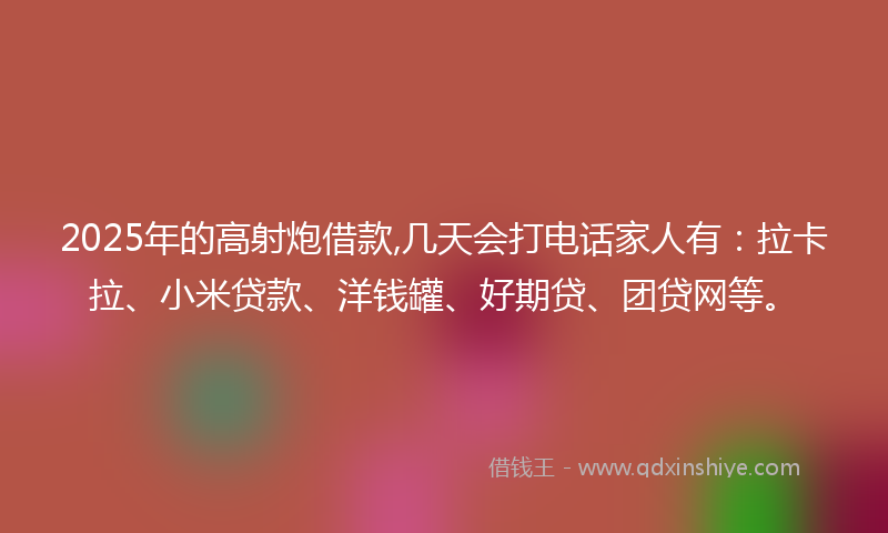 2025年的高射炮借款,几天会打电话家人有：拉卡拉、小米贷款、洋钱罐、好期贷、团贷网等。