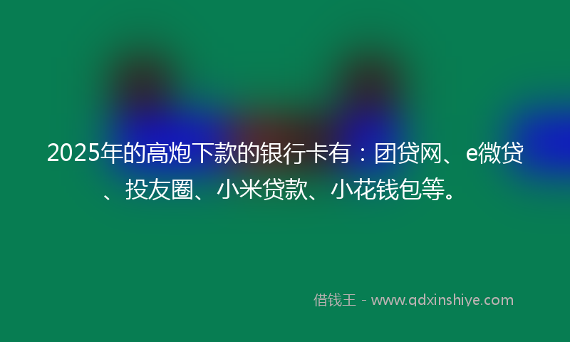 2025年的高炮下款的银行卡有：团贷网、e微贷、投友圈、小米贷款、小花钱包等。