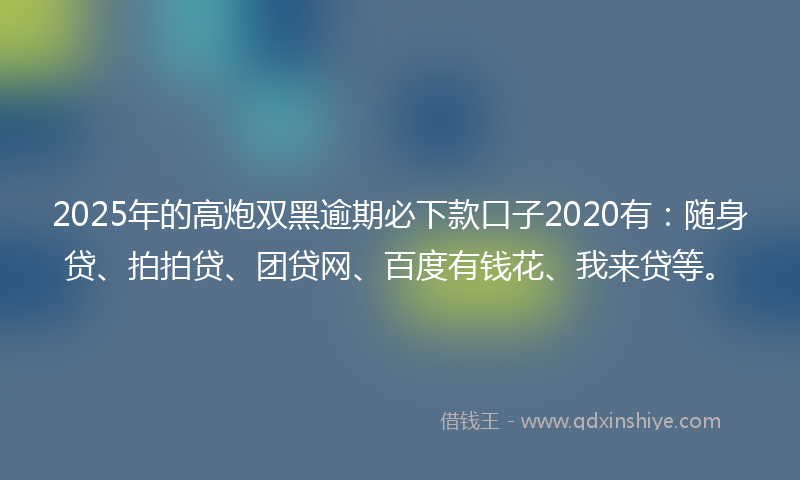 2025年的高炮双黑逾期必下款口子2020有：随身贷、拍拍贷、团贷网、百度有钱花、我来贷等。