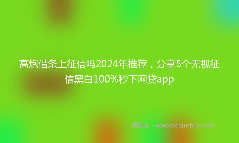 高炮借条上征信吗2024年推荐，分享5个无视征信黑白100%秒下网贷app