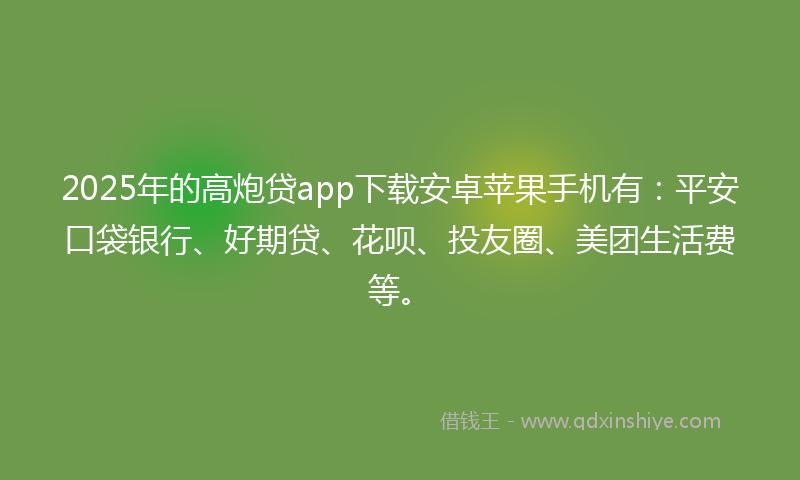 2025年的高炮贷app下载安卓苹果手机有：平安口袋银行、好期贷、花呗、投友圈、美团生活费等。
