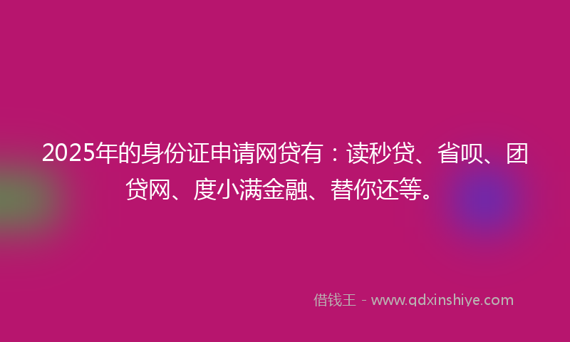 2025年的身份证申请网贷有：读秒贷、省呗、团贷网、度小满金融、替你还等。