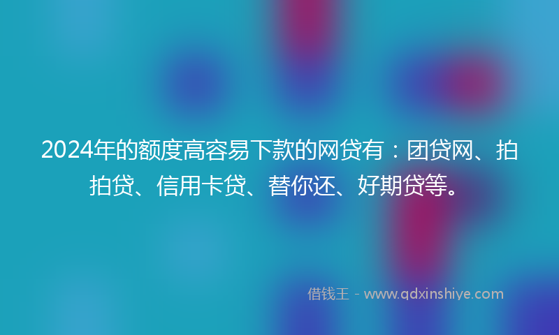 2024年的额度高容易下款的网贷有：团贷网、拍拍贷、信用卡贷、替你还、好期贷等。