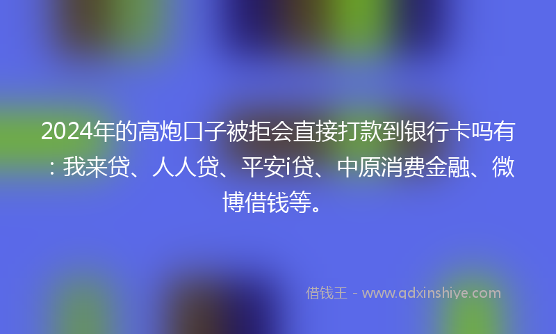 2024年的高炮口子被拒会直接打款到银行卡吗有：我来贷、人人贷、平安i贷、中原消费金融、微博借钱等。