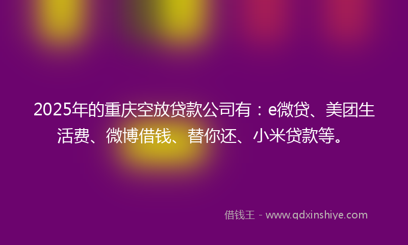 2025年的重庆空放贷款公司有：e微贷、美团生活费、微博借钱、替你还、小米贷款等。