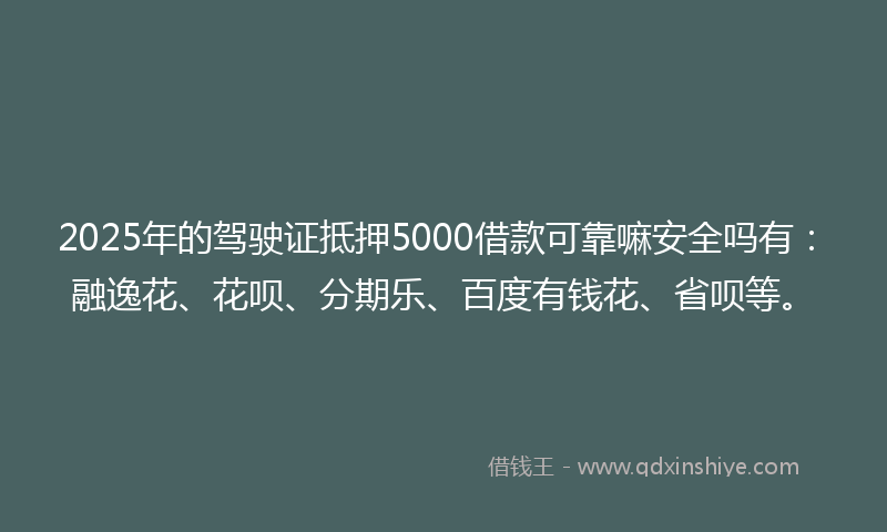 2025年的驾驶证抵押5000借款可靠嘛安全吗有：融逸花、花呗、分期乐、百度有钱花、省呗等。