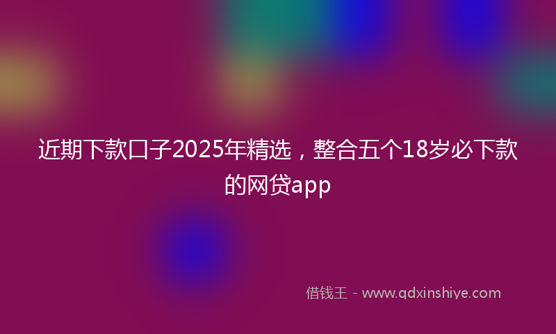 近期下款口子2025年精选，整合五个18岁必下款的网贷app