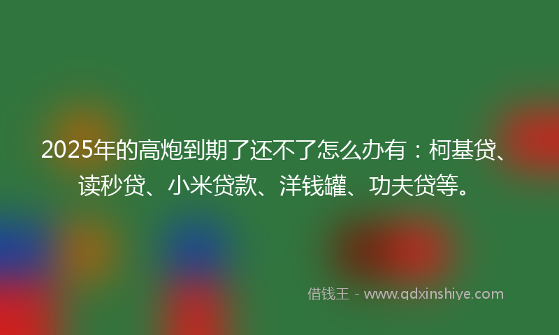 2025年的高炮到期了还不了怎么办有：柯基贷、读秒贷、小米贷款、洋钱罐、功夫贷等。