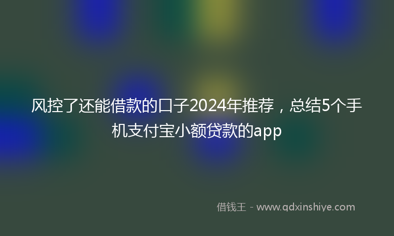 风控了还能借款的口子2024年推荐，总结5个手机支付宝小额贷款的app