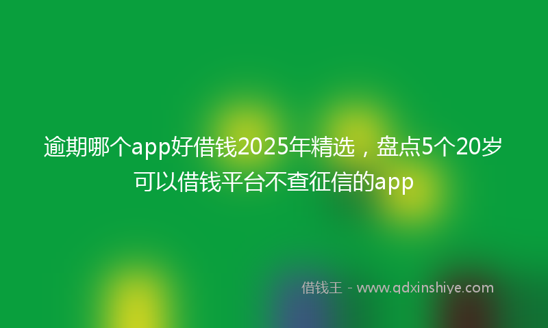 逾期哪个app好借钱2025年精选，盘点5个20岁可以借钱平台不查征信的app