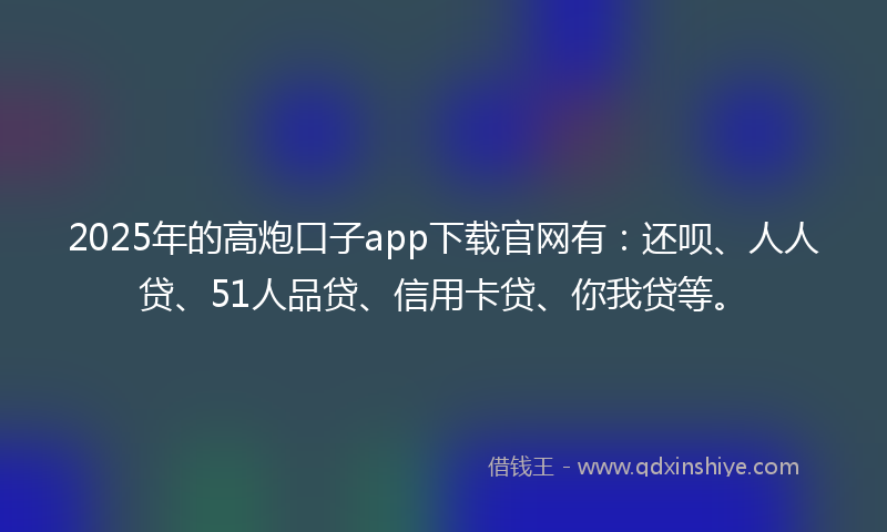 2025年的高炮口子app下载官网有：还呗、人人贷、51人品贷、信用卡贷、你我贷等。