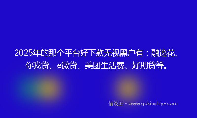2025年的那个平台好下款无视黑户有：融逸花、你我贷、e微贷、美团生活费、好期贷等。