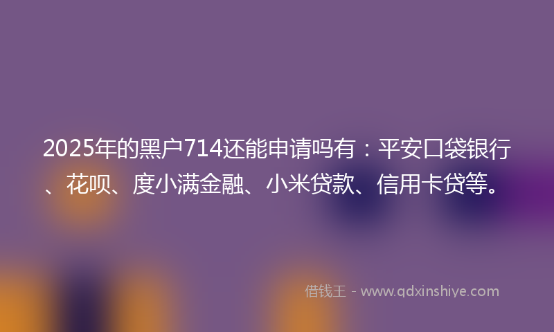 2025年的黑户714还能申请吗有：平安口袋银行、花呗、度小满金融、小米贷款、信用卡贷等。