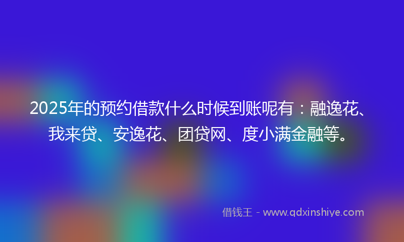 2025年的预约借款什么时候到账呢有：融逸花、我来贷、安逸花、团贷网、度小满金融等。