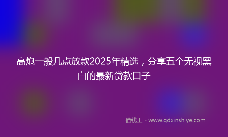 高炮一般几点放款2025年精选，分享五个无视黑白的最新贷款口子