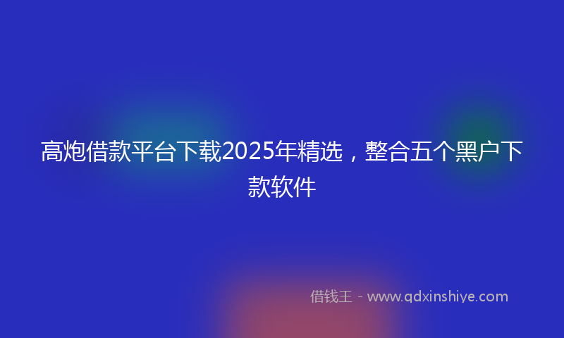 高炮借款平台下载2025年精选，整合五个黑户下款软件