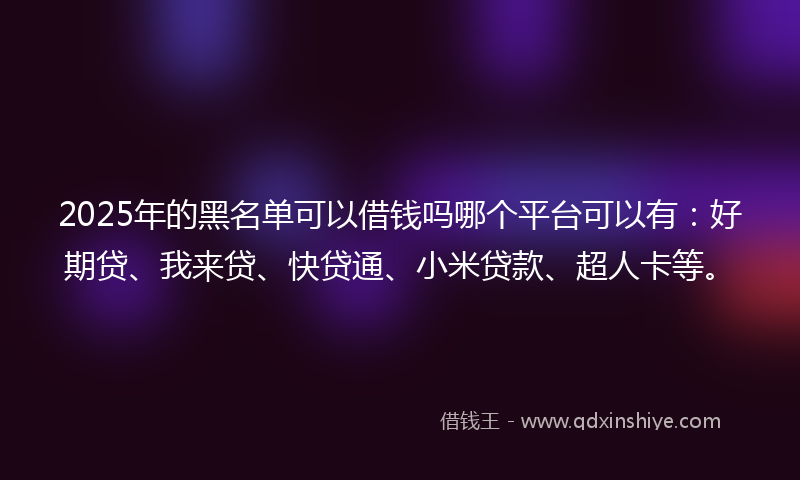 2025年的黑名单可以借钱吗哪个平台可以有：好期贷、我来贷、快贷通、小米贷款、超人卡等。