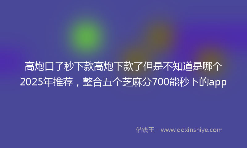 高炮口子秒下款高炮下款了但是不知道是哪个2025年推荐，整合五个芝麻分700能秒下的app