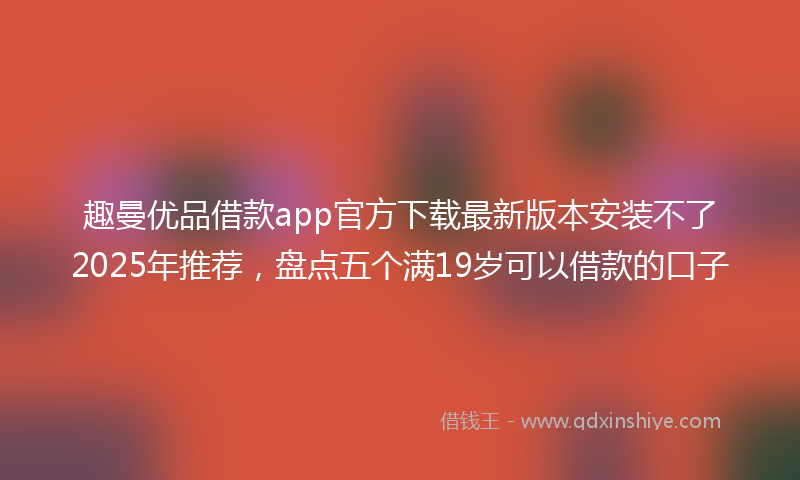 趣曼优品借款app官方下载最新版本安装不了2025年推荐，盘点五个满19岁可以借款的口子