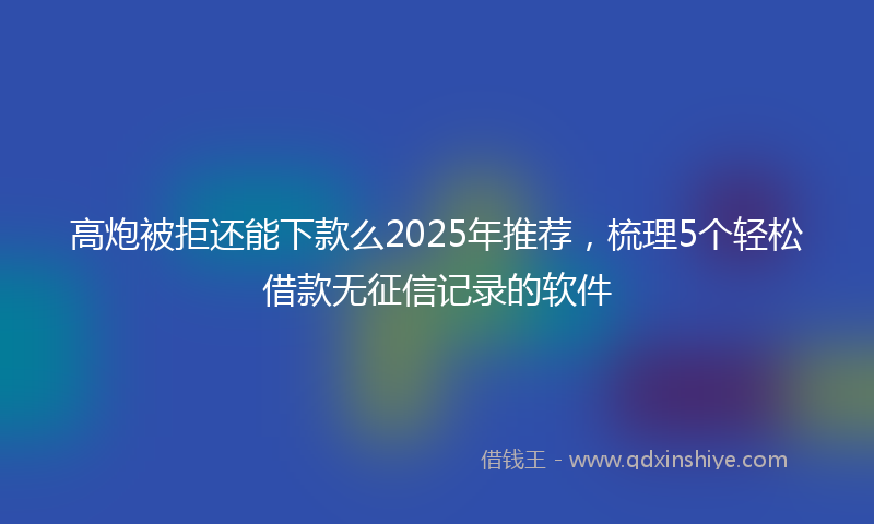高炮被拒还能下款么2025年推荐，梳理5个轻松借款无征信记录的软件