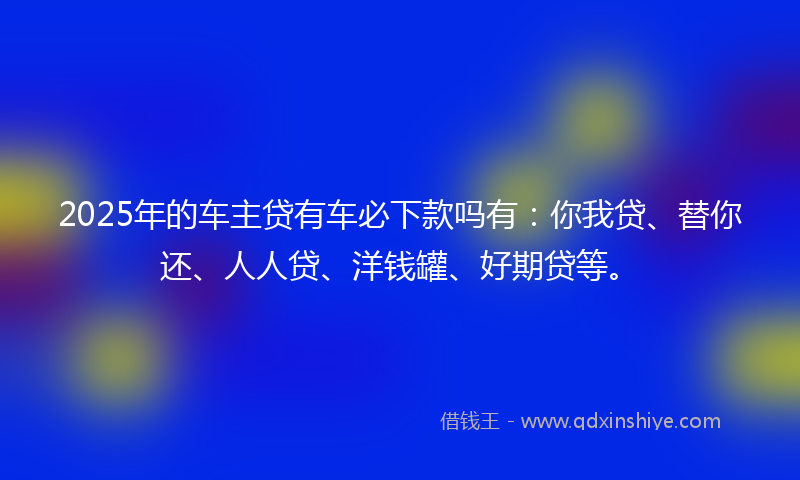 2025年的车主贷有车必下款吗有：你我贷、替你还、人人贷、洋钱罐、好期贷等。