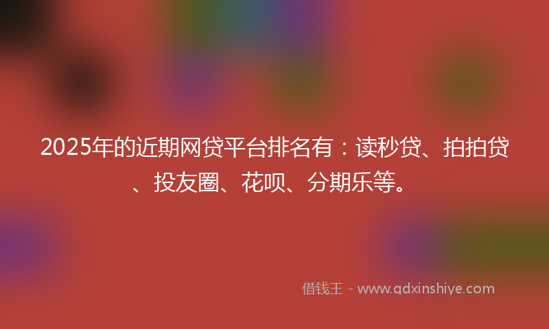 2025年的近期网贷平台排名有：读秒贷、拍拍贷、投友圈、花呗、分期乐等。