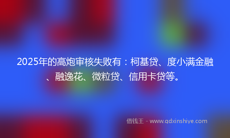 2025年的高炮审核失败有：柯基贷、度小满金融、融逸花、微粒贷、信用卡贷等。