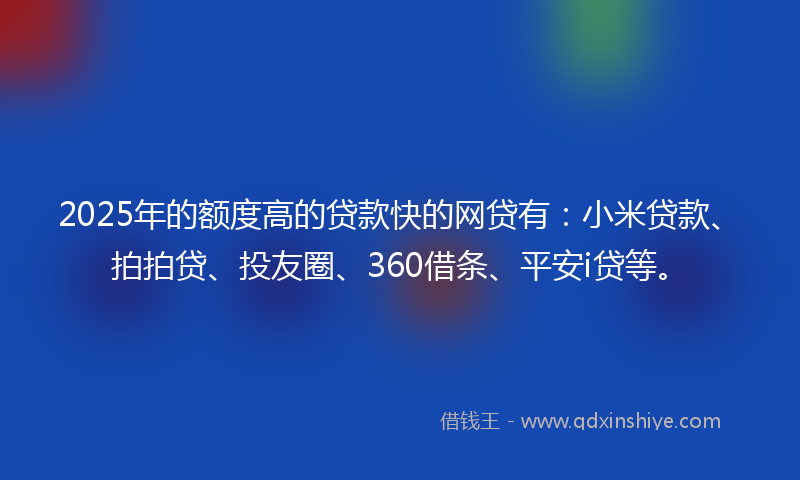 2025年的额度高的贷款快的网贷有：小米贷款、拍拍贷、投友圈、360借条、平安i贷等。