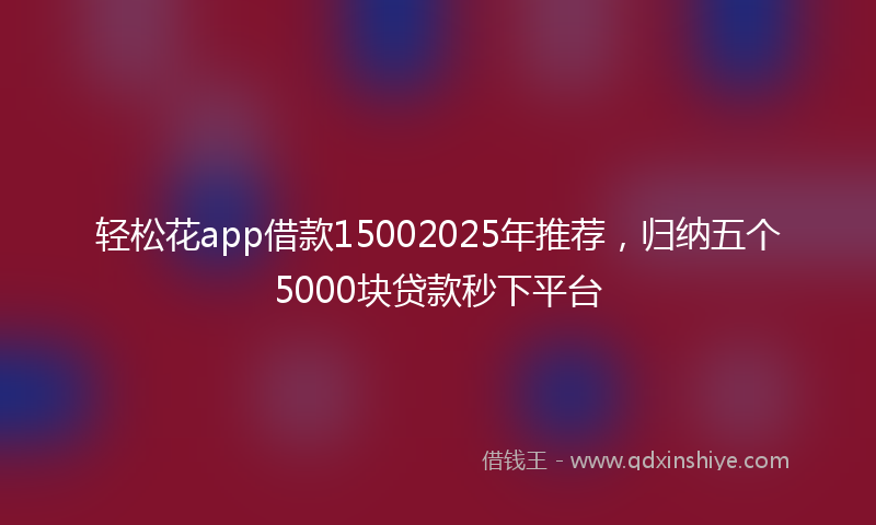 轻松花app借款15002025年推荐，归纳五个5000块贷款秒下平台