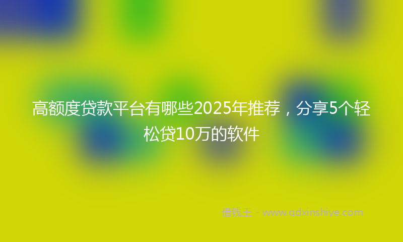 高额度贷款平台有哪些2025年推荐，分享5个轻松贷10万的软件