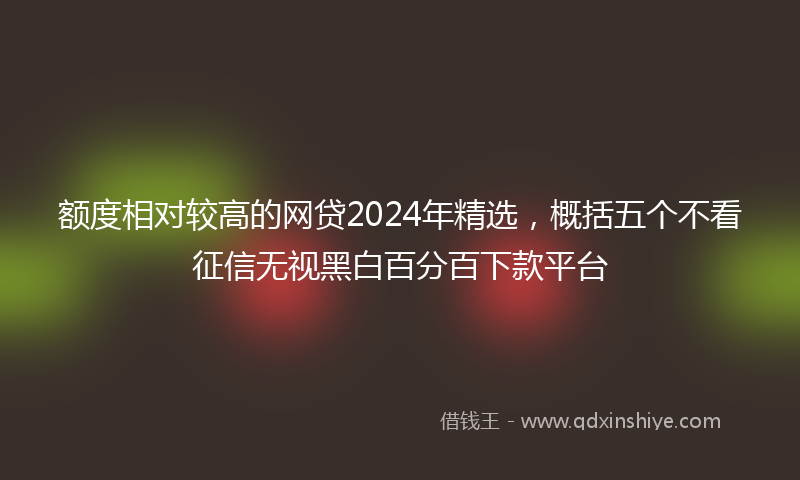 额度相对较高的网贷2024年精选，概括五个不看征信无视黑白百分百下款平台
