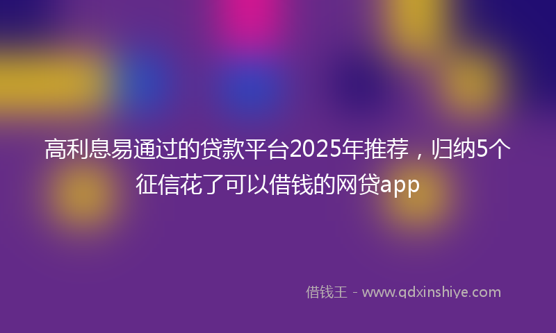 高利息易通过的贷款平台2025年推荐，归纳5个征信花了可以借钱的网贷app