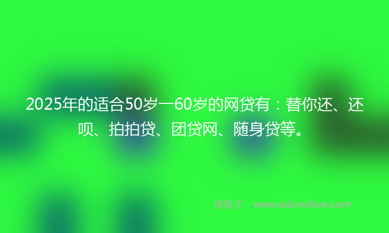 2025年的适合50岁一60岁的网贷有：替你还、还呗、拍拍贷、团贷网、随身贷等。
