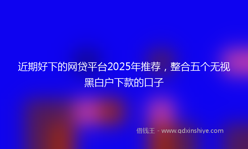 近期好下的网贷平台2025年推荐，整合五个无视黑白户下款的口子