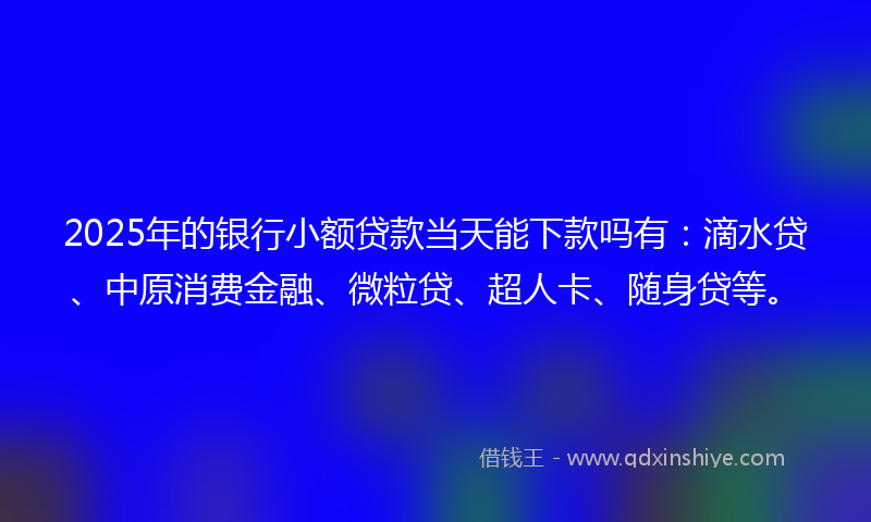 2025年的银行小额贷款当天能下款吗有：滴水贷、中原消费金融、微粒贷、超人卡、随身贷等。