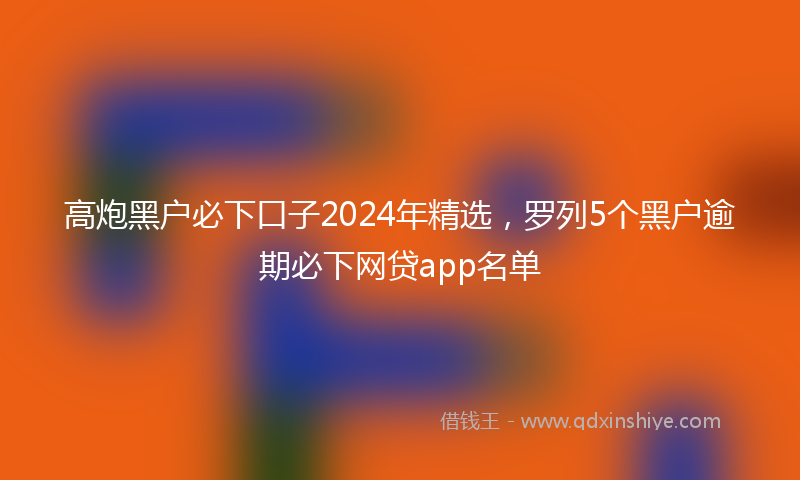 高炮黑户必下口子2024年精选，罗列5个黑户逾期必下网贷app名单