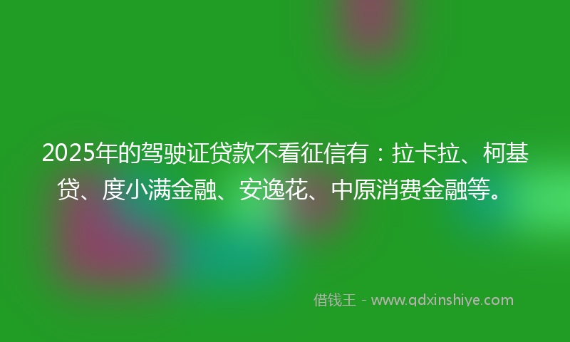 2025年的驾驶证贷款不看征信有：拉卡拉、柯基贷、度小满金融、安逸花、中原消费金融等。