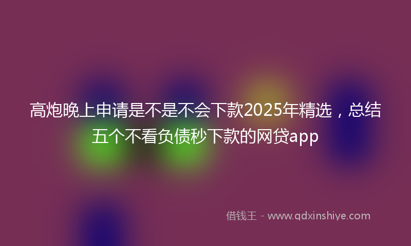 高炮晚上申请是不是不会下款2025年精选，总结五个不看负债秒下款的网贷app