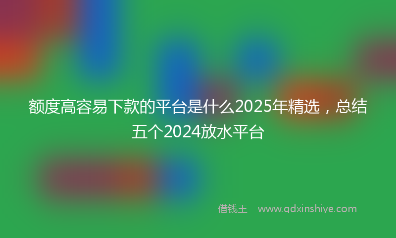额度高容易下款的平台是什么2025年精选，总结五个2024放水平台