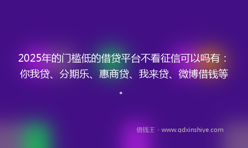 2025年的门槛低的借贷平台不看征信可以吗有：你我贷、分期乐、惠商贷、我来贷、微博借钱等。