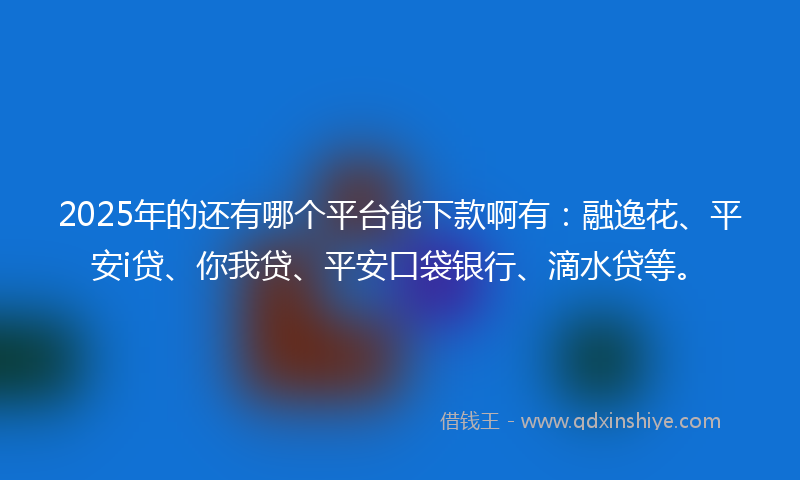 2025年的还有哪个平台能下款啊有：融逸花、平安i贷、你我贷、平安口袋银行、滴水贷等。