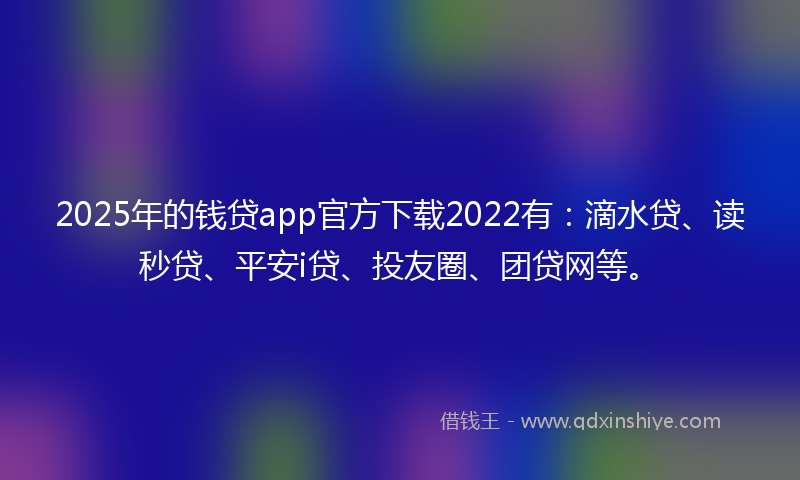 2025年的钱贷app官方下载2022有：滴水贷、读秒贷、平安i贷、投友圈、团贷网等。
