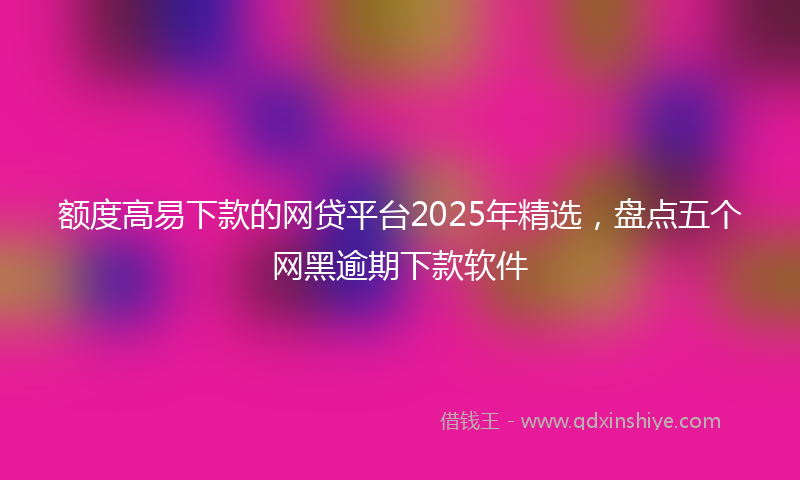 额度高易下款的网贷平台2025年精选，盘点五个网黑逾期下款软件