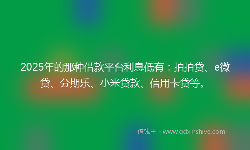 2025年的那种借款平台利息低有：拍拍贷、e微贷、分期乐、小米贷款、信用卡贷等。